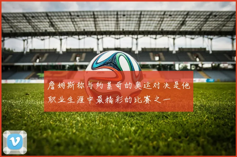 詹姆斯称与约基奇的奥运对决是他职业生涯中最精彩的比赛之一