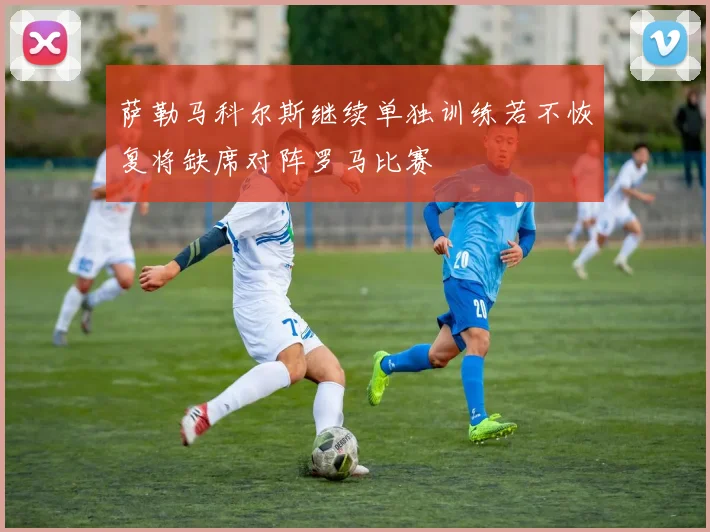 萨勒马科尔斯继续单独训练若不恢复将缺席对阵罗马比赛