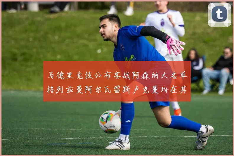 马德里竞技公布客战阿森纳大名单格列兹曼阿尔瓦雷斯卢克曼均在其中