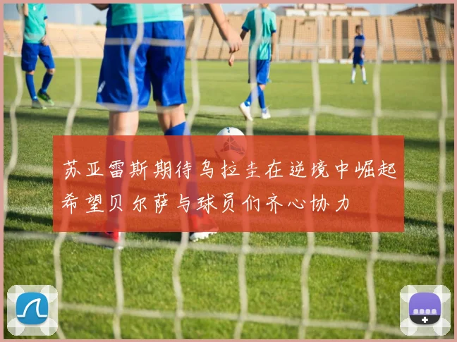苏亚雷斯期待乌拉圭在逆境中崛起希望贝尔萨与球员们齐心协力
