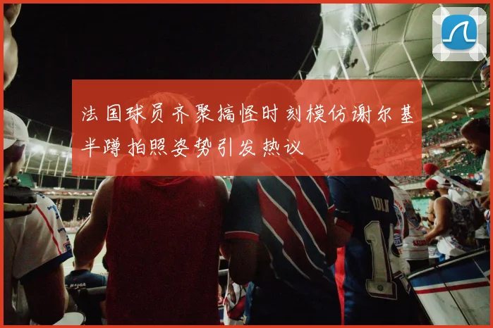 法国球员齐聚搞怪时刻模仿谢尔基半蹲拍照姿势引发热议