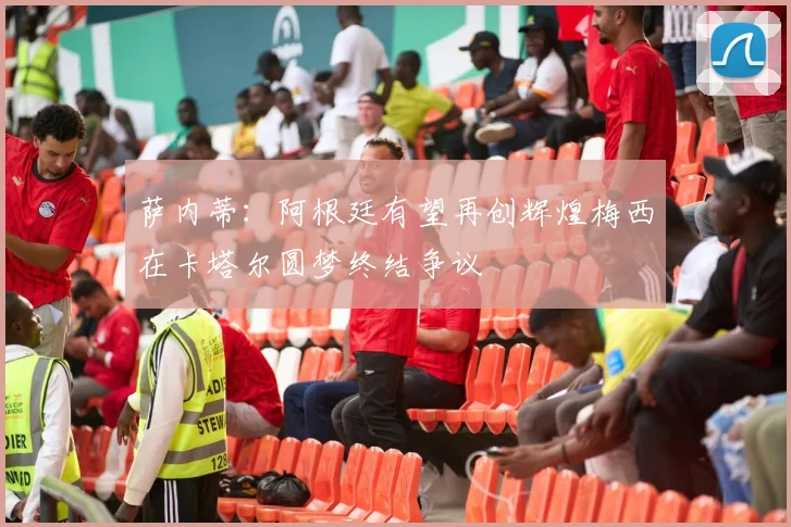萨内蒂：阿根廷有望再创辉煌梅西在卡塔尔圆梦终结争议