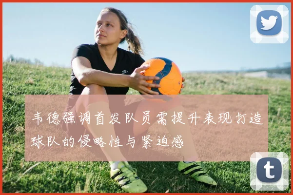 韦德强调首发队员需提升表现打造球队的侵略性与紧迫感