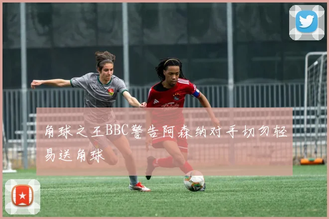 角球之王BBC警告阿森纳对手切勿轻易送角球