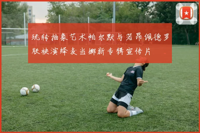 玩转抽象艺术帕尔默与若昂佩德罗联袂演绎麦当娜新专辑宣传片