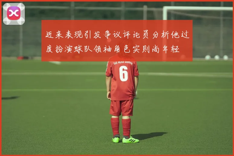 近来表现引发争议评论员分析他过度扮演球队领袖角色实则尚年轻