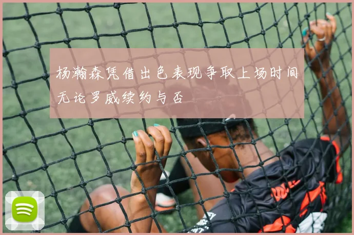 杨瀚森凭借出色表现争取上场时间无论罗威续约与否