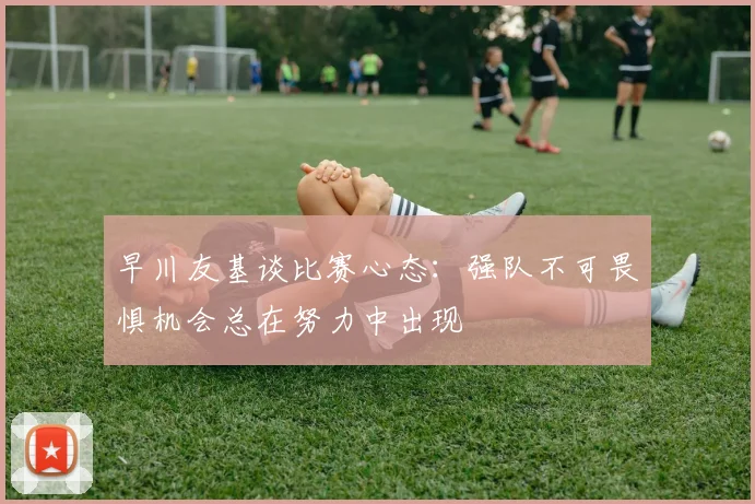 早川友基谈比赛心态：强队不可畏惧机会总在努力中出现