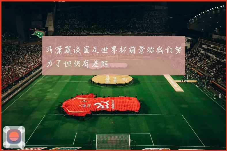 冯潇霆谈国足世界杯前景称我们努力了但仍有差距