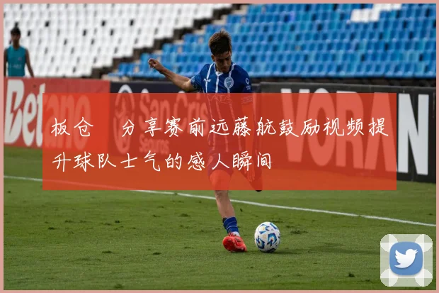 板仓滉分享赛前远藤航鼓励视频提升球队士气的感人瞬间