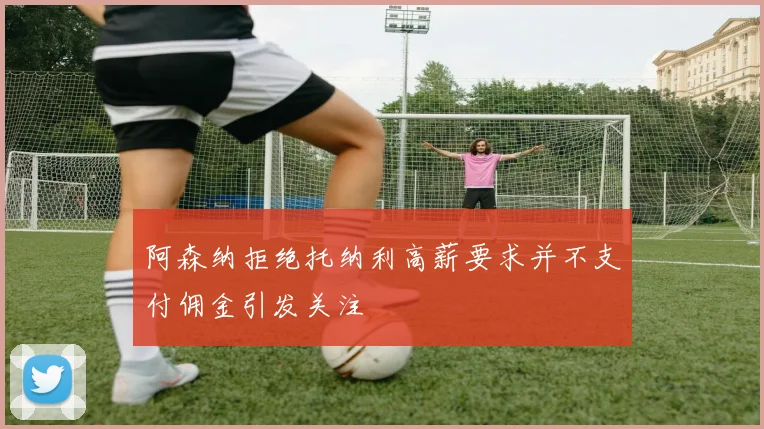 阿森纳拒绝托纳利高薪要求并不支付佣金引发关注