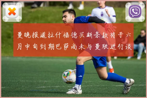 曼晚报道拉什福德买断条款将于六月中旬到期巴萨尚未与曼联进行谈判