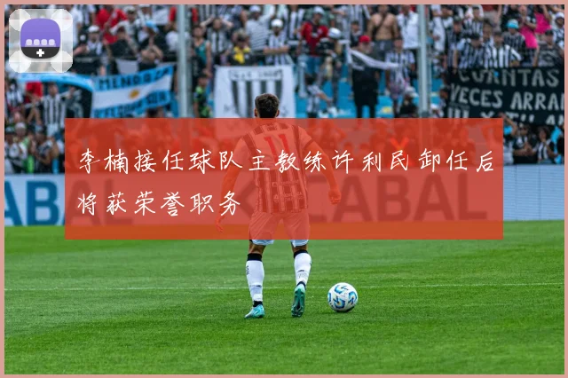 李楠接任球队主教练许利民卸任后将获荣誉职务