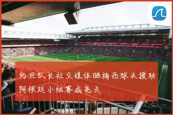 约旦队长社交媒体晒梅西球衣援助阿根廷小组赛成亮点