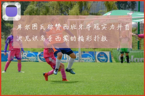 库尔图瓦称赞西班牙夺冠实力并首次见识乌奈西蒙的精彩扑救