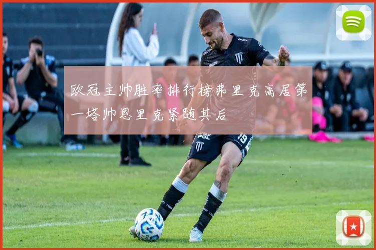欧冠主帅胜率排行榜弗里克高居第一塔帅恩里克紧随其后