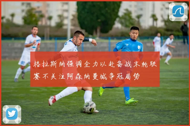 格拉斯纳强调全力以赴备战末轮联赛不关注阿森纳曼城争冠局势