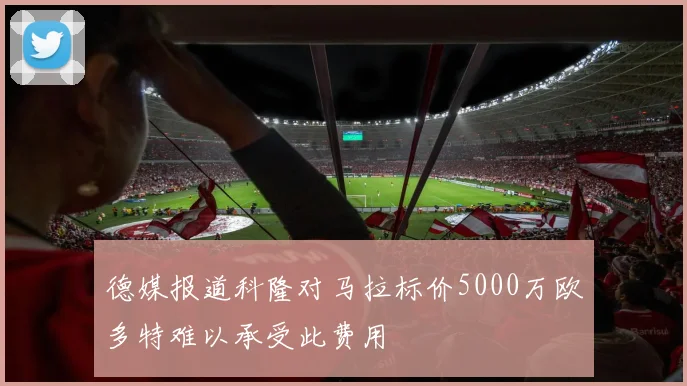 德媒报道科隆对马拉标价5000万欧多特难以承受此费用