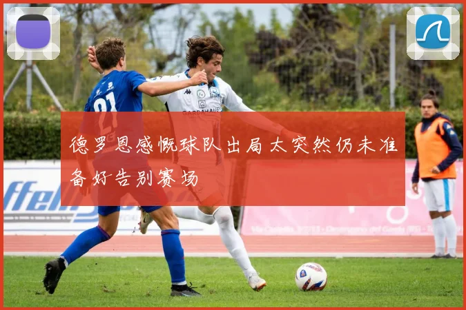 德罗恩感慨球队出局太突然仍未准备好告别赛场