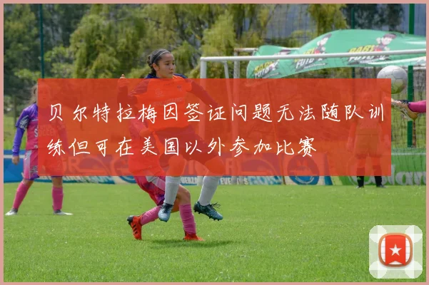贝尔特拉梅因签证问题无法随队训练但可在美国以外参加比赛