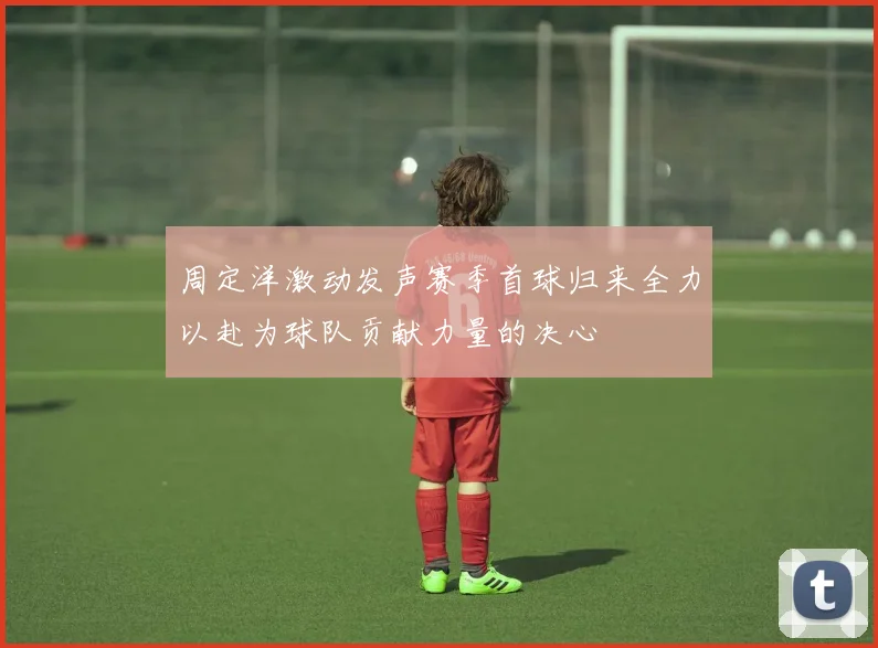 周定洋激动发声赛季首球归来全力以赴为球队贡献力量的决心